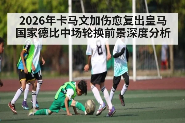2026年卡马文加伤愈复出皇马国家德比中场轮换前景深度分析