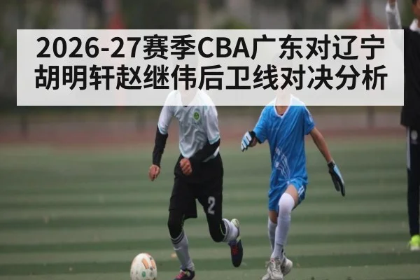 2026-27赛季CBA广东对辽宁 胡明轩赵继伟后卫线对决分析 - kaiyun