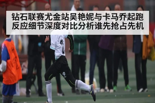 钻石联赛尤金站吴艳妮与卡马乔起跑反应细节深度对比分析谁先抢占先机